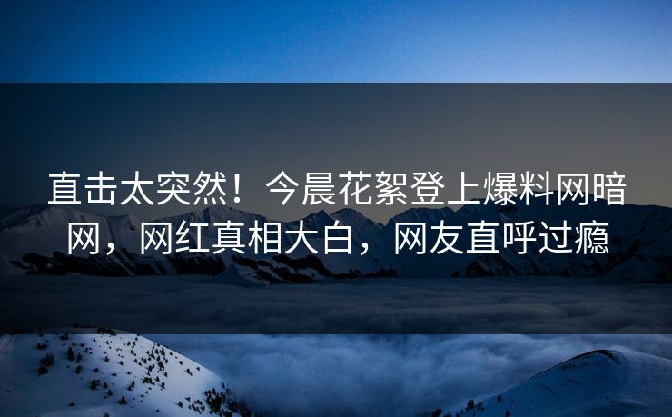 直击太突然！今晨花絮登上爆料网暗网，网红真相大白，网友直呼过瘾