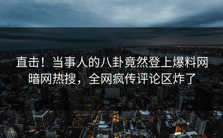 直击！当事人的八卦竟然登上爆料网暗网热搜，全网疯传评论区炸了