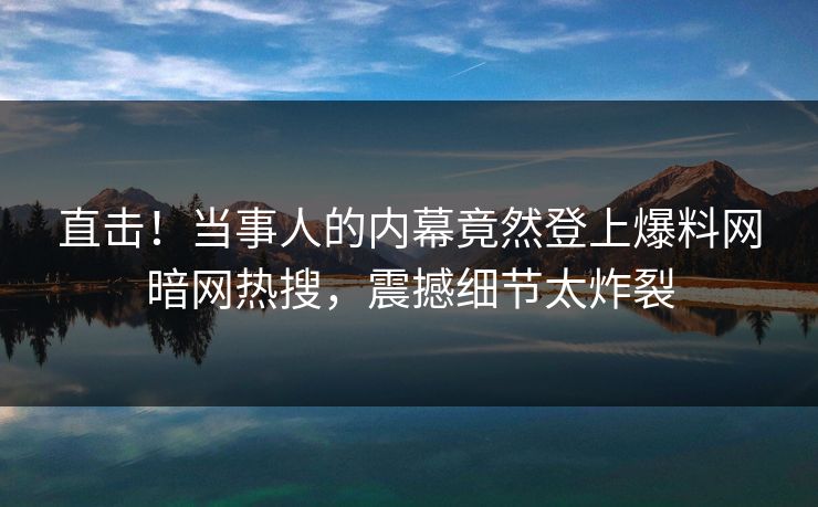直击！当事人的内幕竟然登上爆料网暗网热搜，震撼细节太炸裂