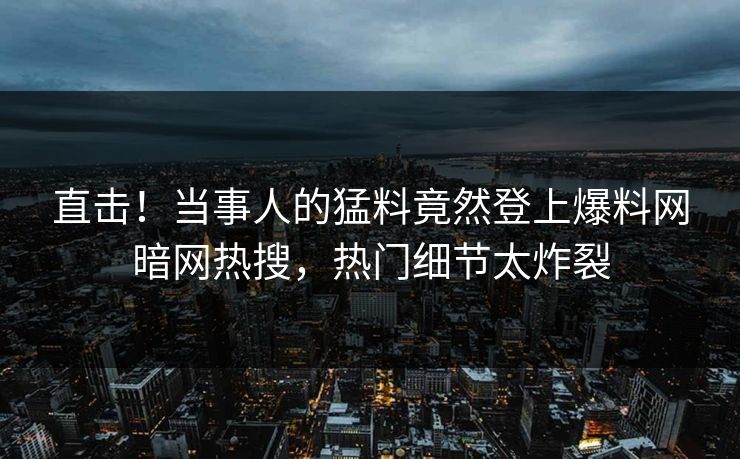 直击！当事人的猛料竟然登上爆料网暗网热搜，热门细节太炸裂