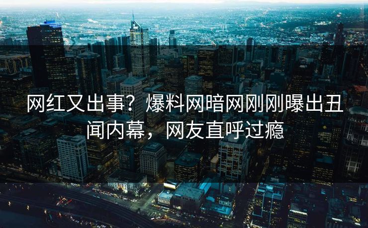 网红又出事？爆料网暗网刚刚曝出丑闻内幕，网友直呼过瘾