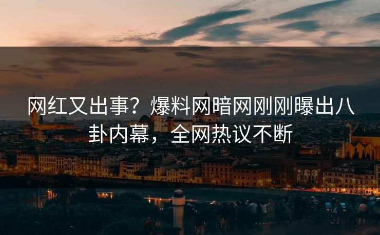 网红又出事？爆料网暗网刚刚曝出八卦内幕，全网热议不断
