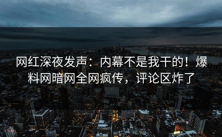 网红深夜发声：内幕不是我干的！爆料网暗网全网疯传，评论区炸了