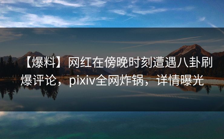 【爆料】网红在傍晚时刻遭遇八卦刷爆评论，pixiv全网炸锅，详情曝光