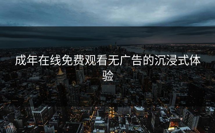 成年在线免费观看无广告的沉浸式体验 成年在线免费观看无广告的沉浸式体验