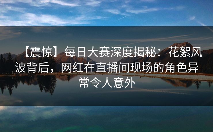 【震惊】每日大赛深度揭秘:花絮风波背后,网红在直播间现场的角色异常令人意外