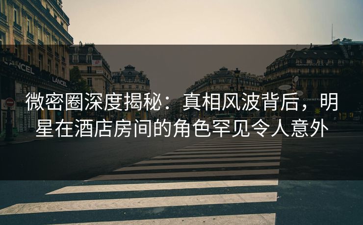 微密圈深度揭秘:真相风波背后,明星在酒店房间的角色罕见令人意外