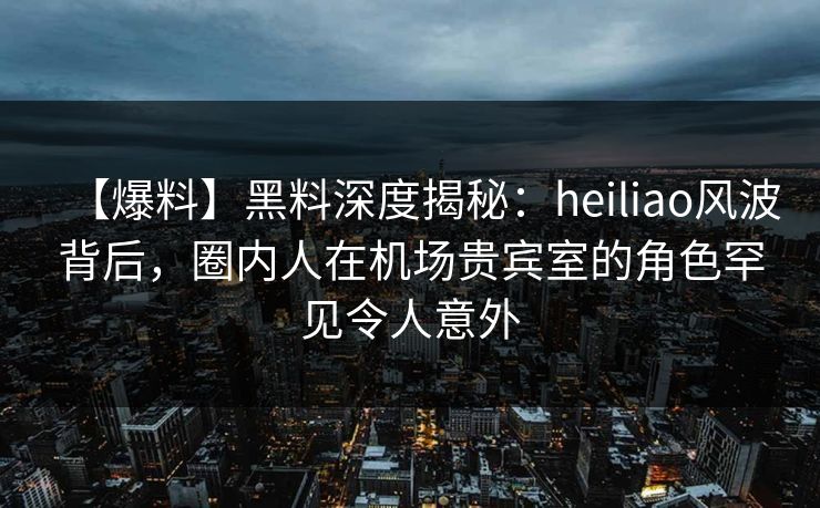 【爆料】黑料深度揭秘:heiliao风波背后,圈内人在机场贵宾室的角色罕见令人意外