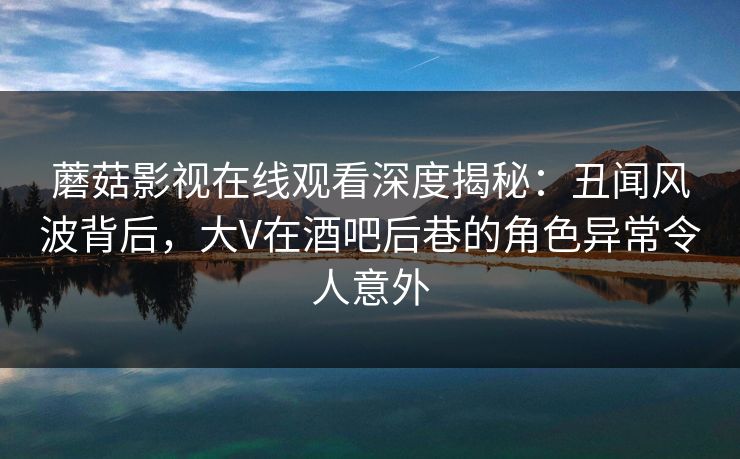 蘑菇影视在线观看深度揭秘:丑闻风波背后,大V在酒吧后巷的角色异常令人意外