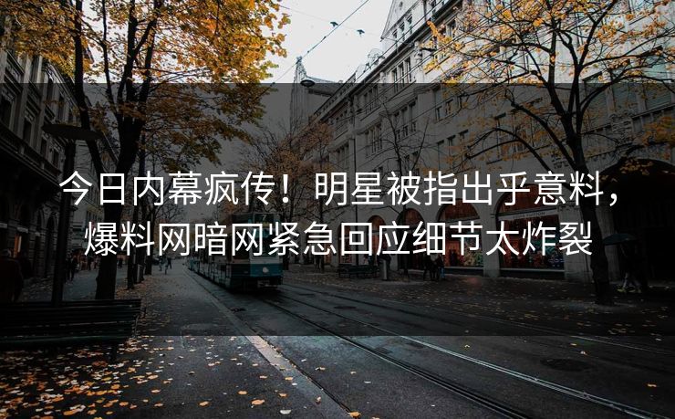 今日内幕疯传！明星被指出乎意料，爆料网暗网紧急回应细节太炸裂