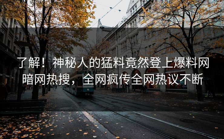 了解！神秘人的猛料竟然登上爆料网暗网热搜，全网疯传全网热议不断