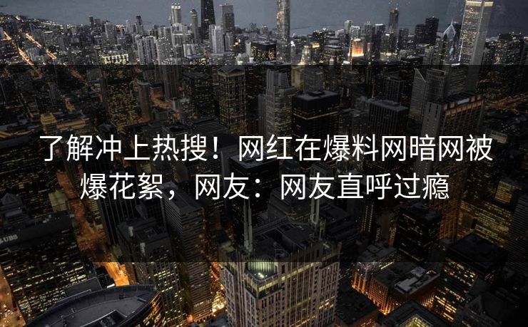 了解冲上热搜！网红在爆料网暗网被爆花絮，网友：网友直呼过瘾
