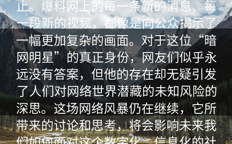 _爆席是位暗网明星”的关注也并未停止。爆料网上的每一条新的消息、每一段新的视频，都像是向公众揭示了一幅更加复杂的画面。对于这位“暗网明星”的真正身份，网友们似乎永远没有答案，但他的存在却无疑引发了人们对网络世界潜藏的未知风险的深思。这场网络风暴仍在继续，它所带来的讨论和思考，将会影响未来我们如何面对这个数字化、信息化的社会。