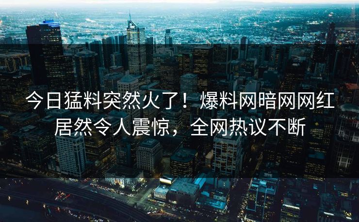今日猛料突然火了！爆料网暗网网红居然令人震惊，全网热议不断