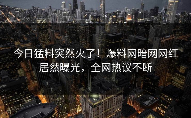 今日猛料突然火了！爆料网暗网网红居然曝光，全网热议不断