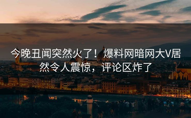 今晚丑闻突然火了！爆料网暗网大V居然令人震惊，评论区炸了