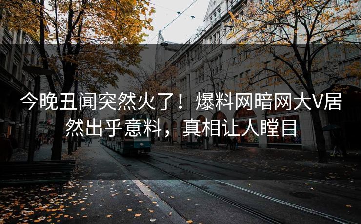 今晚丑闻突然火了！爆料网暗网大V居然出乎意料，真相让人瞠目