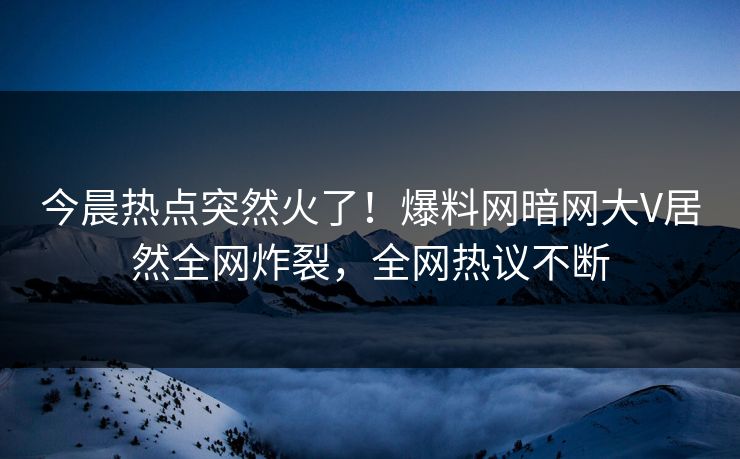 今晨热点突然火了！爆料网暗网大V居然全网炸裂，全网热议不断