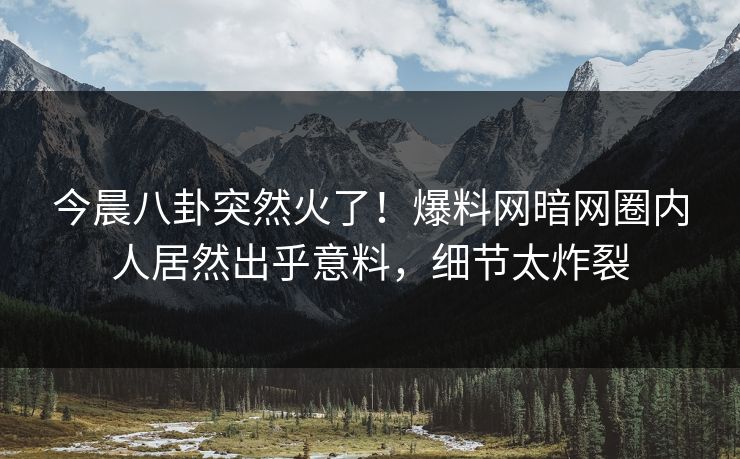 今晨八卦突然火了！爆料网暗网圈内人居然出乎意料，细节太炸裂