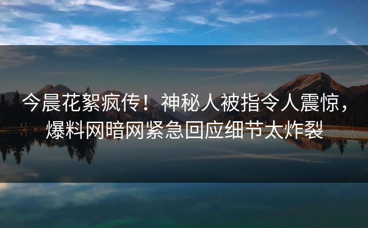 今晨花絮疯传！神秘人被指令人震惊，爆料网暗网紧急回应细节太炸裂