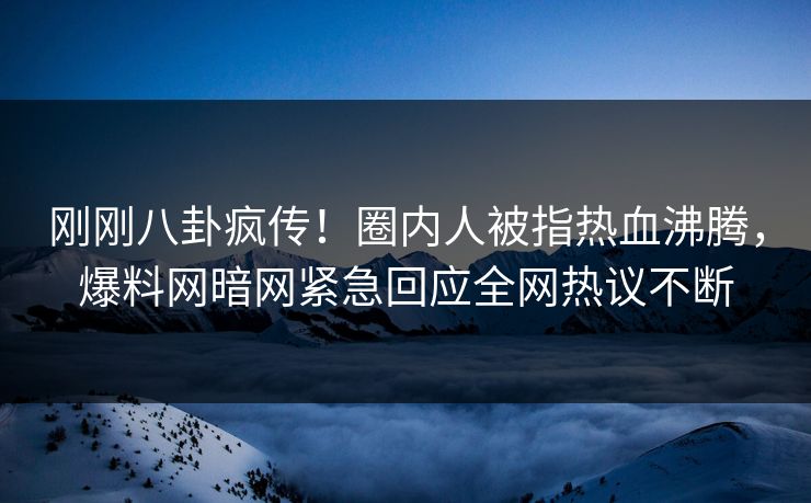刚刚八卦疯传！圈内人被指热血沸腾，爆料网暗网紧急回应全网热议不断