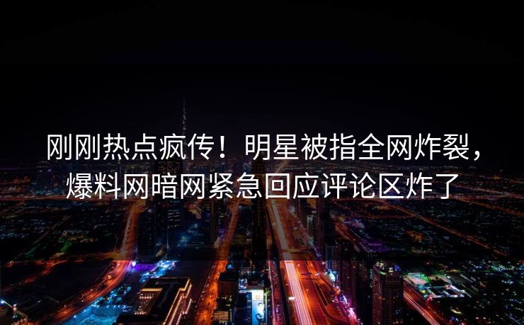 刚刚热点疯传！明星被指全网炸裂，爆料网暗网紧急回应评论区炸了