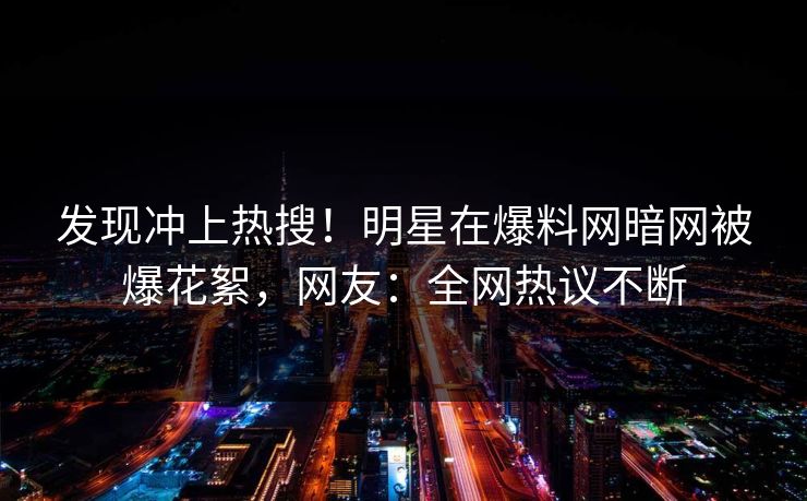 发现冲上热搜！明星在爆料网暗网被爆花絮，网友：全网热议不断