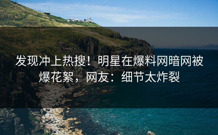 发现冲上热搜！明星在爆料网暗网被爆花絮，网友：细节太炸裂