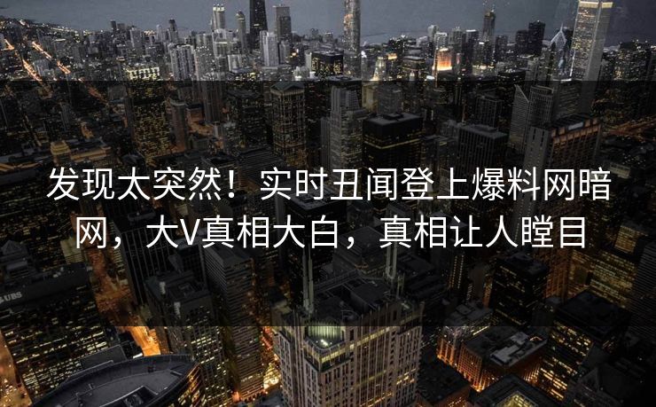 发现太突然！实时丑闻登上爆料网暗网，大V真相大白，真相让人瞠目