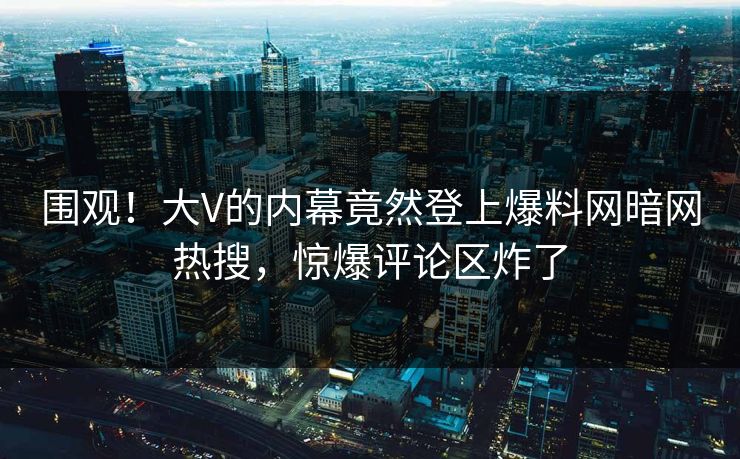 围观！大V的内幕竟然登上爆料网暗网热搜，惊爆评论区炸了
