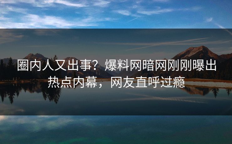圈内人又出事？爆料网暗网刚刚曝出热点内幕，网友直呼过瘾