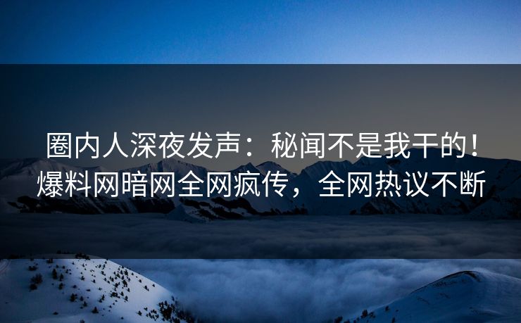 圈内人深夜发声：秘闻不是我干的！爆料网暗网全网疯传，全网热议不断