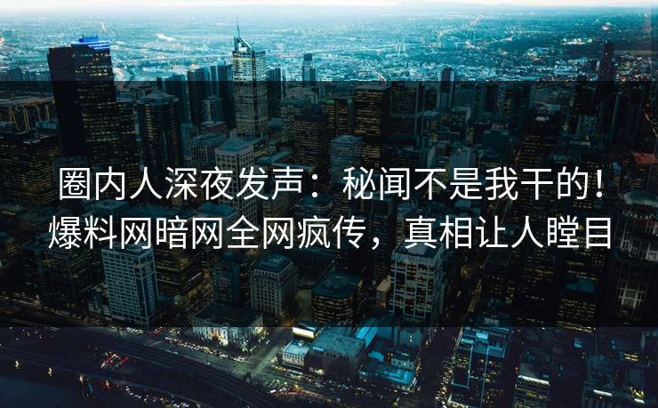 圈内人深夜发声：秘闻不是我干的！爆料网暗网全网疯传，真相让人瞠目