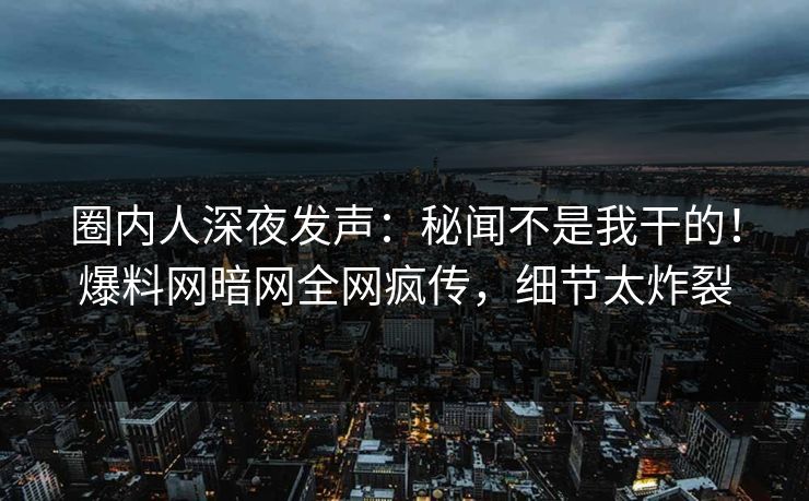 圈内人深夜发声：秘闻不是我干的！爆料网暗网全网疯传，细节太炸裂