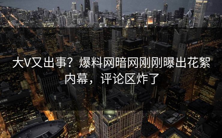 大V又出事？爆料网暗网刚刚曝出花絮内幕，评论区炸了