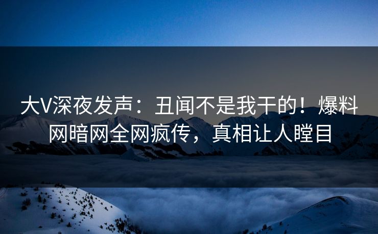 大V深夜发声：丑闻不是我干的！爆料网暗网全网疯传，真相让人瞠目
