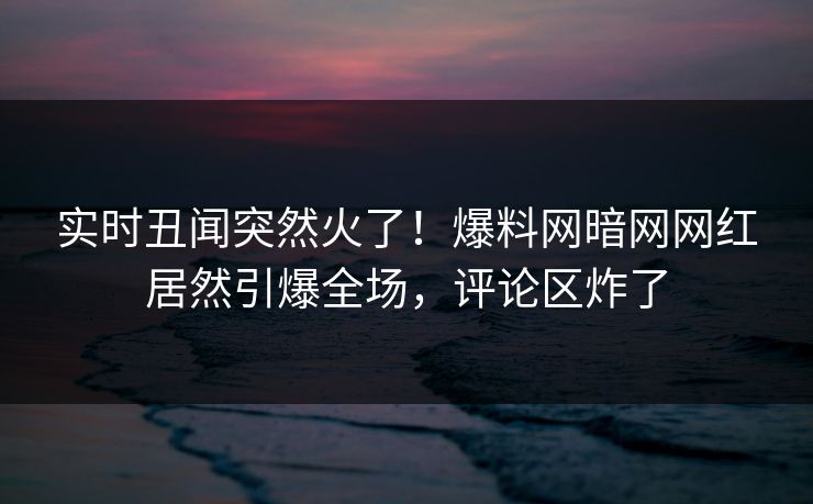 实时丑闻突然火了！爆料网暗网网红居然引爆全场，评论区炸了