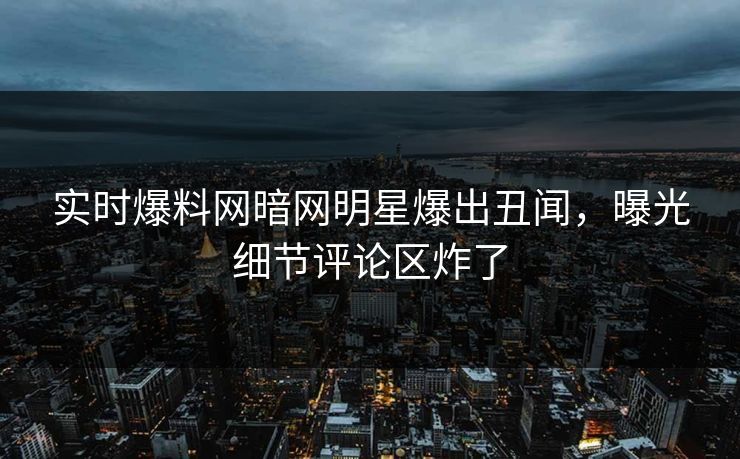 实时爆料网暗网明星爆出丑闻，曝光细节评论区炸了