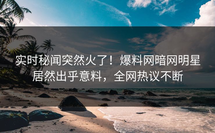 实时秘闻突然火了！爆料网暗网明星居然出乎意料，全网热议不断