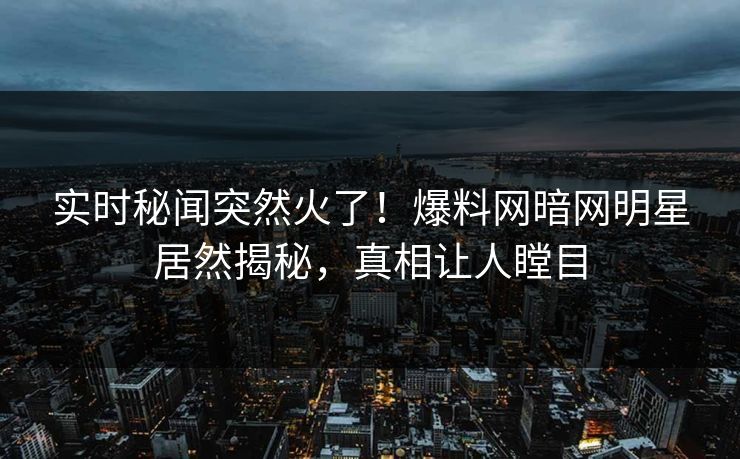 实时秘闻突然火了！爆料网暗网明星居然揭秘，真相让人瞠目