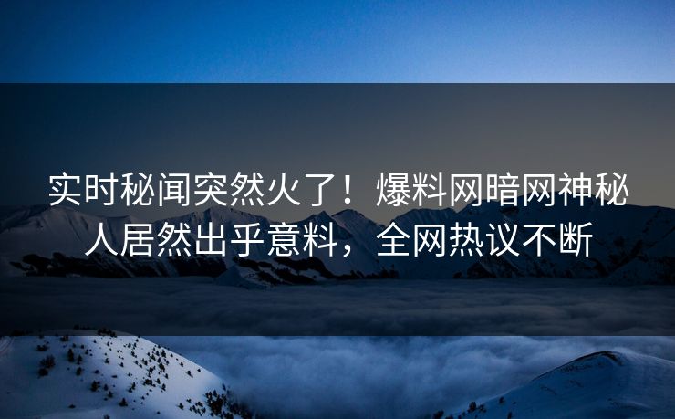 实时秘闻突然火了！爆料网暗网神秘人居然出乎意料，全网热议不断