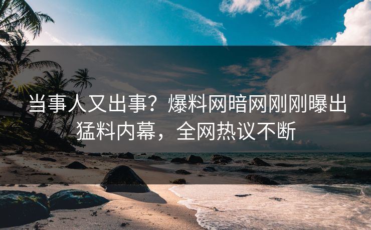 当事人又出事？爆料网暗网刚刚曝出猛料内幕，全网热议不断