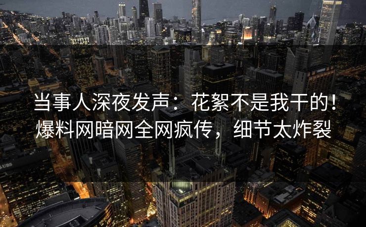 当事人深夜发声：花絮不是我干的！爆料网暗网全网疯传，细节太炸裂