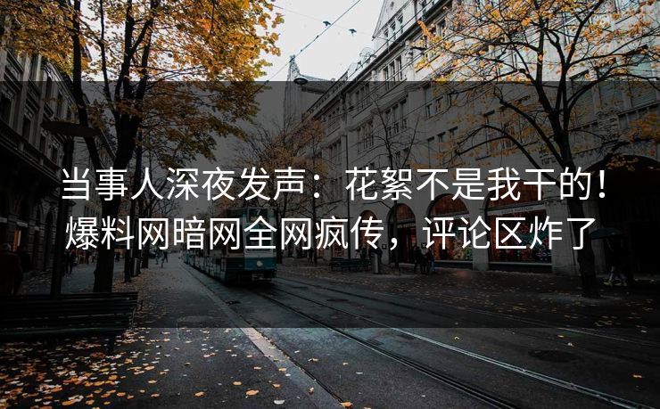 当事人深夜发声：花絮不是我干的！爆料网暗网全网疯传，评论区炸了