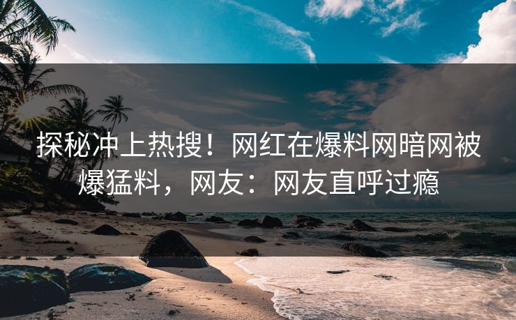 探秘冲上热搜！网红在爆料网暗网被爆猛料，网友：网友直呼过瘾
