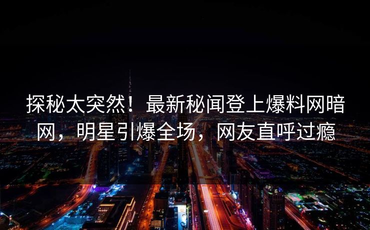 探秘太突然！最新秘闻登上爆料网暗网，明星引爆全场，网友直呼过瘾