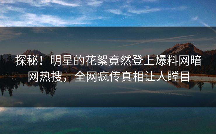 探秘！明星的花絮竟然登上爆料网暗网热搜，全网疯传真相让人瞠目