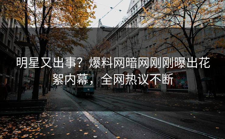 明星又出事？爆料网暗网刚刚曝出花絮内幕，全网热议不断