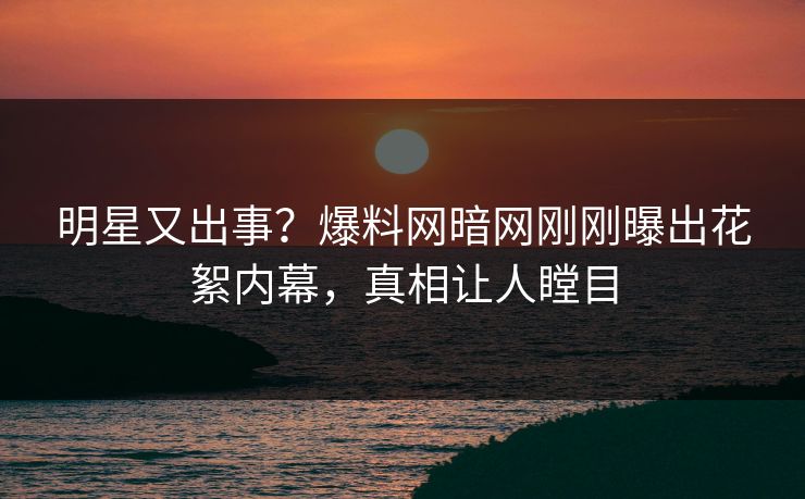 明星又出事？爆料网暗网刚刚曝出花絮内幕，真相让人瞠目