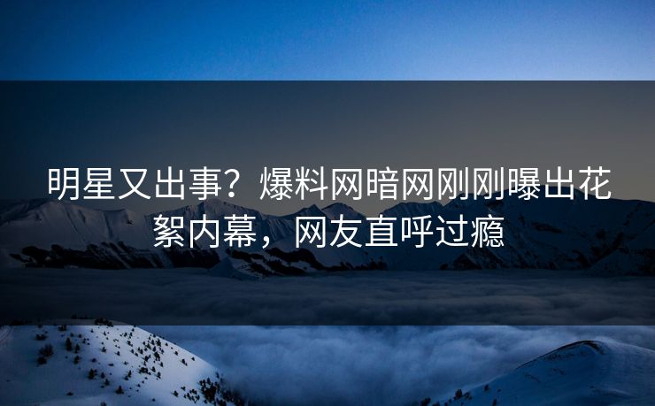 明星又出事？爆料网暗网刚刚曝出花絮内幕，网友直呼过瘾